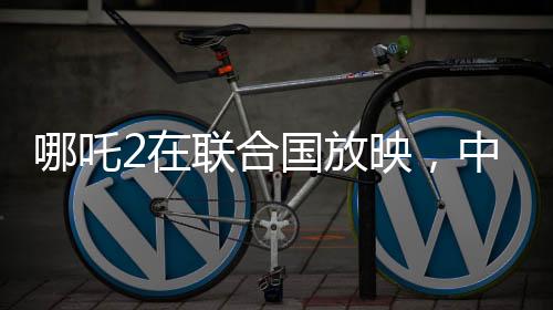 哪吒2在聯(lián)合國放映，中國文化國際影響力的新里程碑