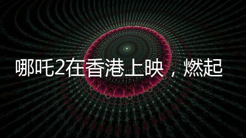 哪吒2在香港上映，燃起暑期檔熱潮