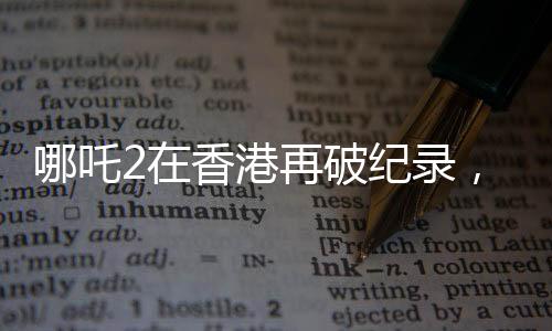 哪吒2在香港再破紀錄，刷新想象，引領新一輪文化熱潮