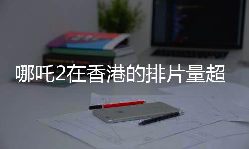 哪吒2在香港的排片量超越美隊4，影迷熱情高漲