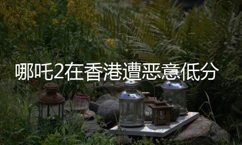 哪吒2在香港遭惡意低分評(píng)價(jià)，業(yè)內(nèi)與觀眾反應(yīng)引發(fā)關(guān)注
