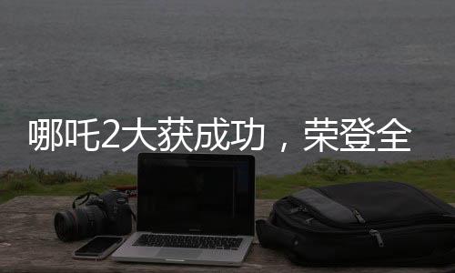 哪吒2大獲成功，榮登全球動畫電影票房榜前三甲