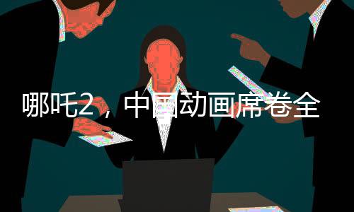 哪吒2，中國動畫席卷全球，老外贊譽如潮