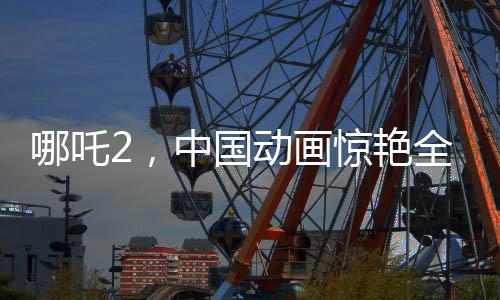 哪吒2，中國動畫驚艷全球，老外贊不絕口