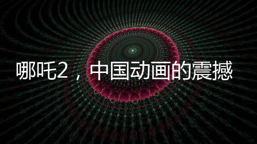 哪吒2，中國(guó)動(dòng)畫(huà)的震撼表現(xiàn)，全球矚目