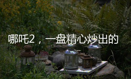 哪吒2，一盤精心炒出的預(yù)制菜