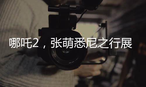 哪吒2，張萌悉尼之行展現(xiàn)中國(guó)動(dòng)畫魅力