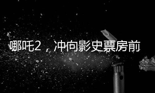哪吒2，沖向影史票房前三的壯麗征程