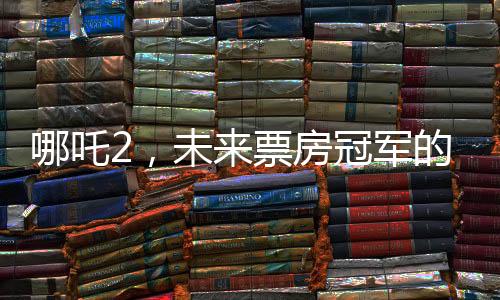 哪吒2，未來票房冠軍的火熱展望
