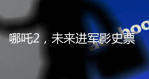 哪吒2，未來進(jìn)軍影史票房前三的壯麗征程