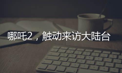 哪吒2，觸動(dòng)來訪大陸臺(tái)灣青年的情感深處