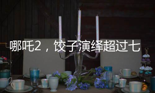 哪吒2，餃子演繹超過七成劇情的璀璨星路歷程