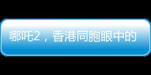 哪吒2，香港同胞眼中的驕傲，中國(guó)文化的新里程碑