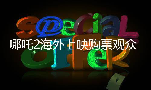 哪吒2海外上映購票觀眾發(fā)聲，熱議與期待并存
