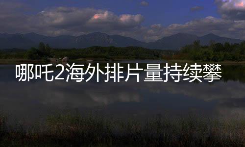 哪吒2海外排片量持續(xù)攀升，掀起全球熱潮！
