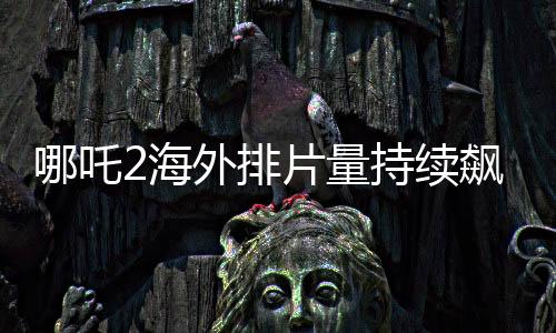 哪吒2海外排片量持續(xù)飆升，引發(fā)全球矚目