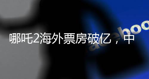 哪吒2海外票房破億，中國文化輸出再掀熱潮