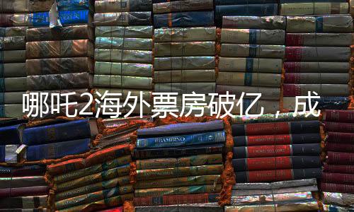哪吒2海外票房破億，成新國漫之光！——熱烈海外的票房傳奇故事揭曉