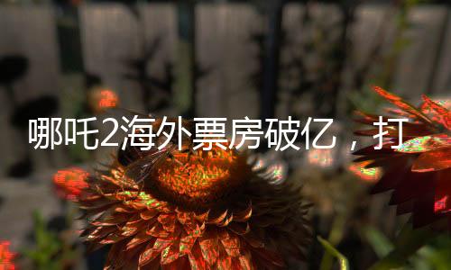 哪吒2海外票房破億，打破神話電影新紀錄