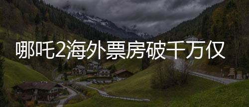 哪吒2海外票房破千萬僅用4天，掀起全球觀影熱潮