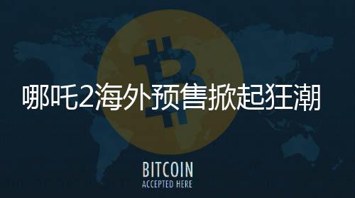 哪吒2海外預(yù)售掀起狂潮，全球粉絲熱情高漲