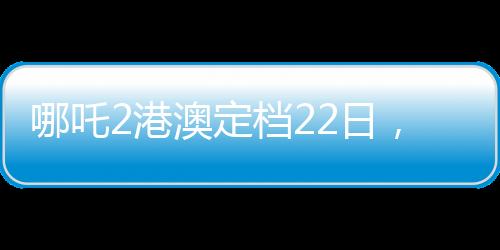 哪吒2港澳定檔22日，備受矚目的動(dòng)畫電影即將上映