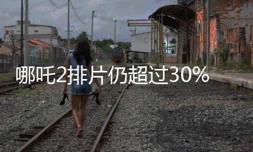 哪吒2排片仍超過30%，電影市場的火熱現(xiàn)象