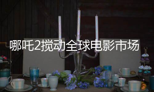 哪吒2攪動(dòng)全球電影市場(chǎng)格局，一部引領(lǐng)潮流的傳奇之作