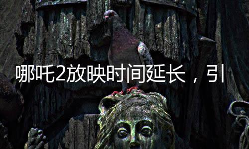 哪吒2放映時(shí)間延長，引爆暑期檔期待