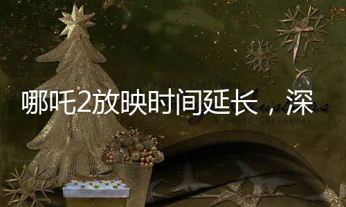哪吒2放映時間延長，深受觀眾喜愛