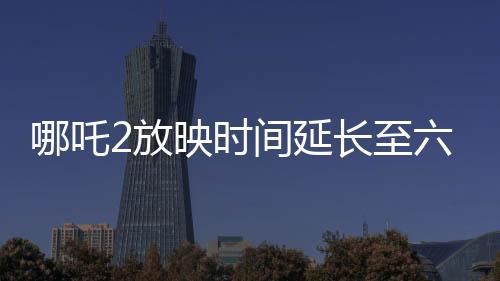 哪吒2放映時間延長至六個月，影迷熱烈期待引爆新一輪觀影熱潮