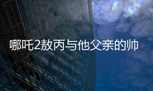 哪吒2敖丙與他父親的帥氣傳承