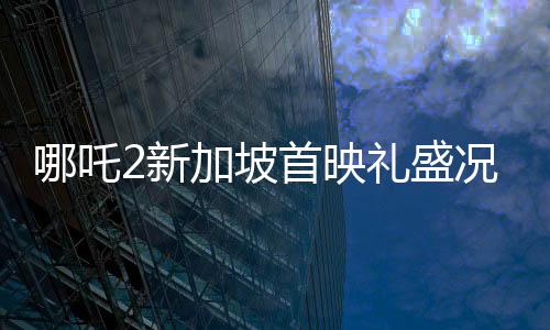 哪吒2新加坡首映禮盛況空前，觀眾人山人海