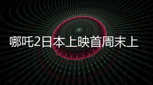 哪吒2日本上映首周末上座率第一、中日文化交融的新里程碑
