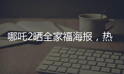 哪吒2曬全家福海報(bào)，熱血情懷再燃
