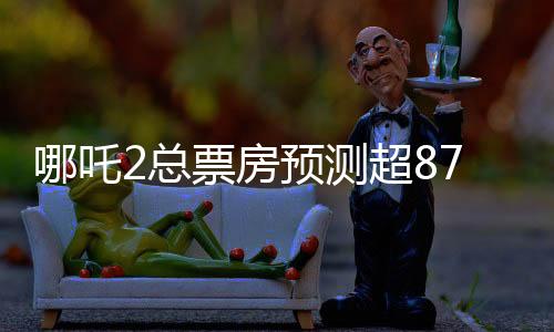 哪吒2總票房預(yù)測超87億元，熱門續(xù)集電影的強(qiáng)勁表現(xiàn)