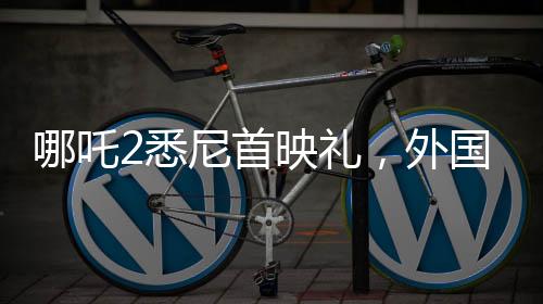 哪吒2悉尼首映禮，外國(guó)影迷熱烈cos哪吒，文化交流掀起熱潮