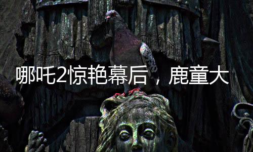 哪吒2驚艷幕后，鹿童大招渲染背后的40小時(shí)艱苦創(chuàng)作