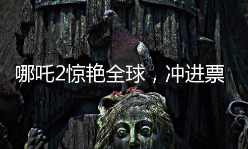 哪吒2驚艷全球，沖進(jìn)票房榜前九，引領(lǐng)國(guó)產(chǎn)動(dòng)畫新篇章