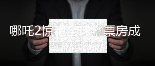 哪吒2驚艷全球，票房成績喜人，榮登全球票房榜前四十
