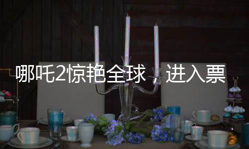 哪吒2驚艷全球，進(jìn)入票房榜前28，創(chuàng)華夏影史新篇章