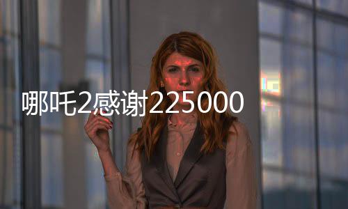 哪吒2感謝225000000位觀眾，電影背后的故事與成就