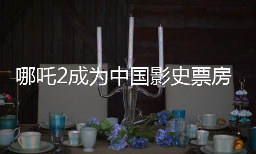 哪吒2成為中國(guó)影史票房前五、中國(guó)電影產(chǎn)業(yè)的里程碑事件