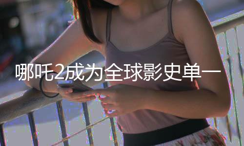 哪吒2成為全球影史單一市場(chǎng)票房冠軍