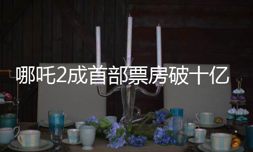 哪吒2成首部票房破十億美元非好萊塢影片，締造中國電影里程碑！