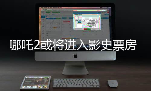 哪吒2或?qū)⑦M(jìn)入影史票房前三、電影市場(chǎng)的下一個(gè)里程碑？