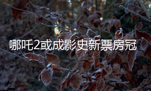哪吒2或成影史新票房冠軍，一部引領(lǐng)觀影狂潮的力作