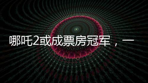 哪吒2或成票房冠軍，一部備受矚目的電影新作引領(lǐng)觀影熱潮