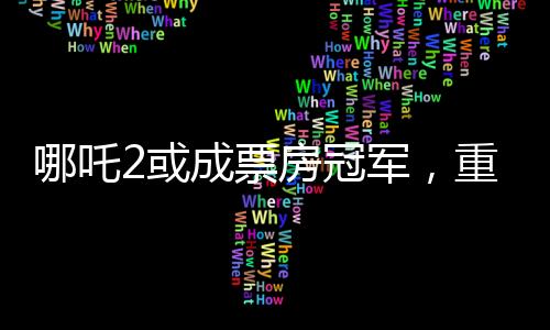 哪吒2或成票房冠軍，重磅電影的逆襲之路（分段導(dǎo)讀）