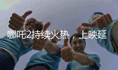 哪吒2持續(xù)火熱，上映延期至3月30日